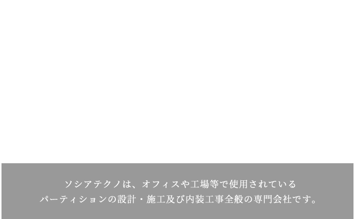 オフィス・事務所・店舗などの間仕切り・パーティション パーティションの新設 既存のパーティションの解体、移設、増設 etc ソシアテクノは、オフィスや工場等で使用されているパーティションの設計・施工及び内装工事全般の専門会社です。